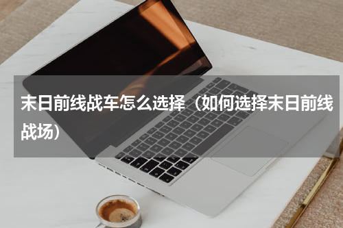 末日前线战车怎么选择（如何选择末日前线战场）