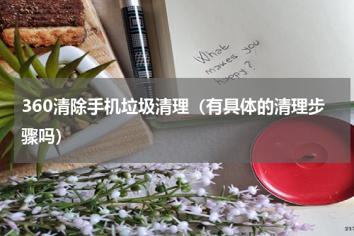 360清除手机垃圾清理（有具体的清理步骤吗）