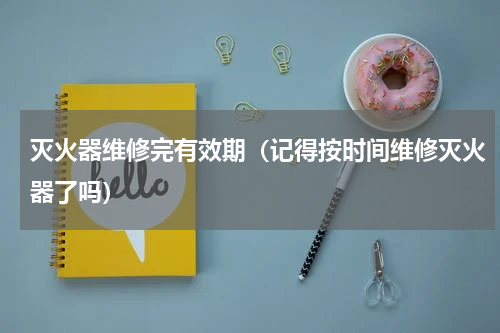 灭火器维修完有效期（记得按时间维修灭火器了吗）