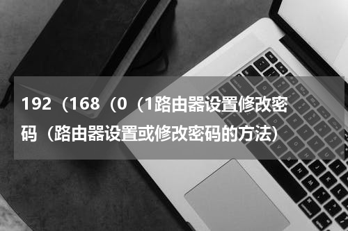 192（168（0（1路由器设置修改密码（路由器设置或修改密码的方法）