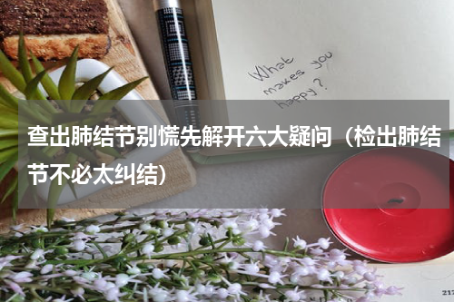 查出肺结节别慌先解开六大疑问（检出肺结节不必太纠结）