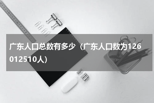 广东人口总数有多少（广东人口数为126012510人）