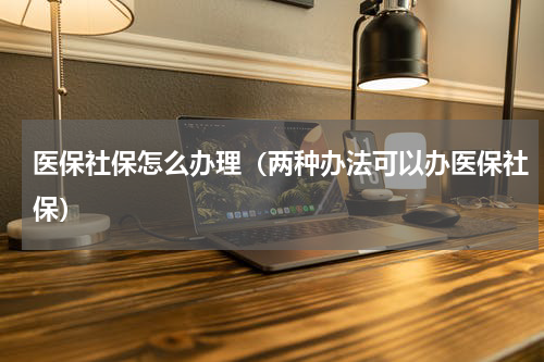 医保社保怎么办理（两种办法可以办医保社保）