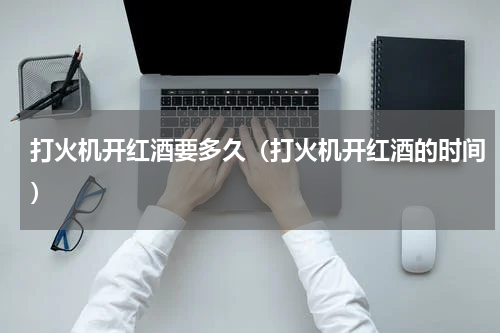 打火机开红酒要多久（打火机开红酒的时间）