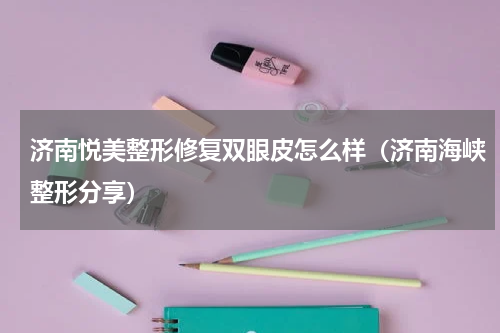 济南悦美整形修复双眼皮怎么样（济南海峡整形分享）