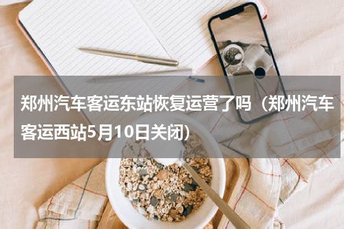 郑州汽车客运东站恢复运营了吗（郑州汽车客运西站5月10日关闭）