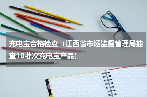 充电宝合格检查（江西省市场监督管理局抽查10批次充电宝产品）