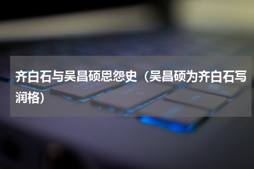 齐白石与吴昌硕恩怨史（吴昌硕为齐白石写润格）