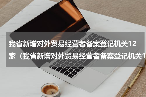 我省新增对外贸易经营者备案登记机关12家（我省新增对外贸易经营者备案登记机关12家）
