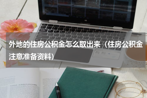 外地的住房公积金怎么取出来（住房公积金注意准备资料）
