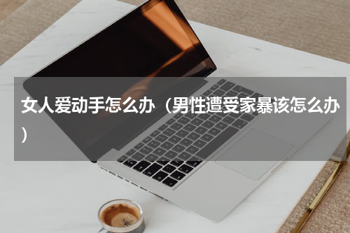 女人爱动手怎么办（男性遭受家暴该怎么办）