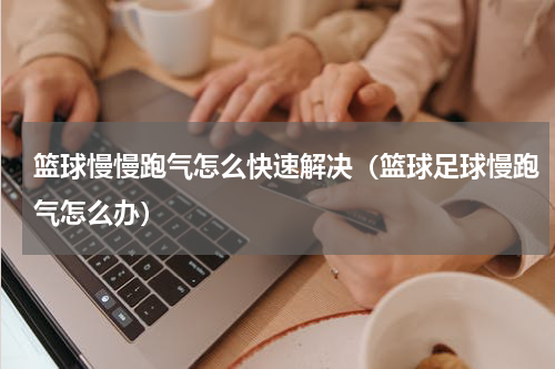篮球慢慢跑气怎么快速解决（篮球足球慢跑气怎么办）