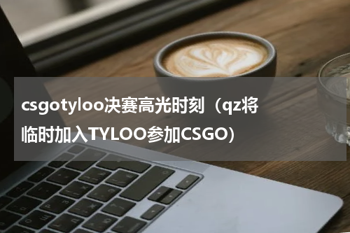 csgotyloo决赛高光时刻（qz将临时加入TYLOO参加CSGO）