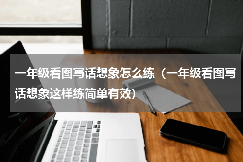 一年级看图写话想象怎么练（一年级看图写话想象这样练简单有效）