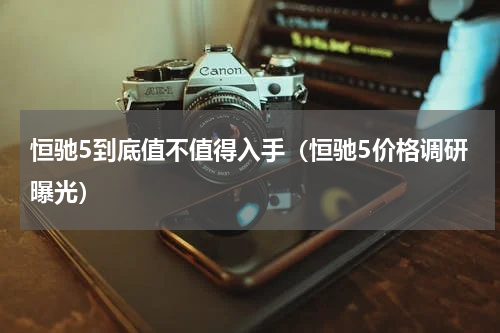 恒驰5到底值不值得入手（恒驰5价格调研曝光）