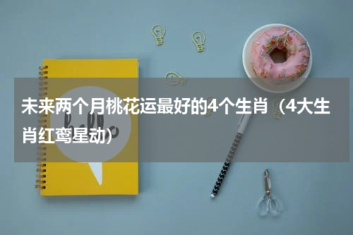 未来两个月桃花运最好的4个生肖（4大生肖红鸾星动）