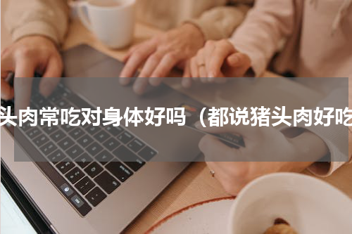 猪头肉常吃对身体好吗（都说猪头肉好吃）