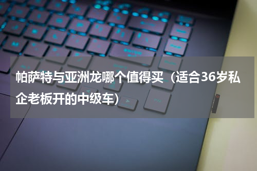 帕萨特与亚洲龙哪个值得买（适合36岁私企老板开的中级车）