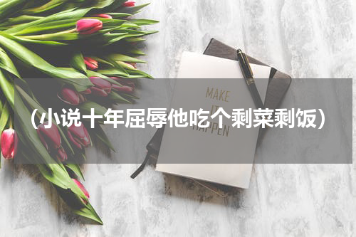 （小说十年屈辱他吃个剩菜剩饭）