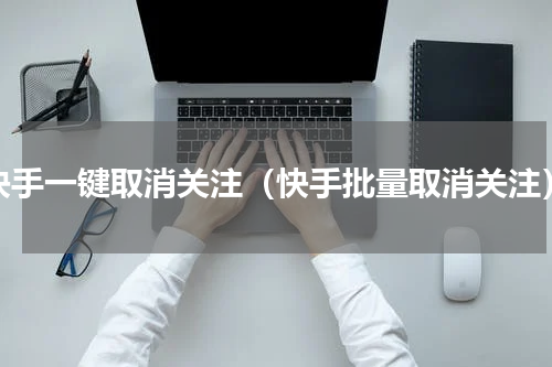 快手一键取消关注（快手批量取消关注）