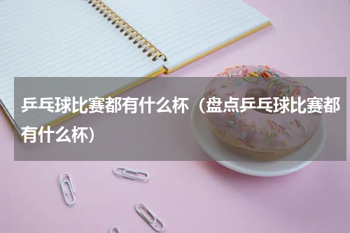 乒乓球比赛都有什么杯（盘点乒乓球比赛都有什么杯）