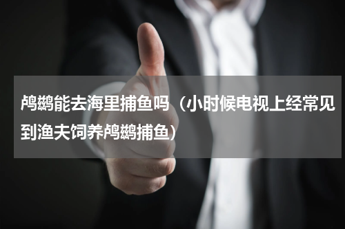 鸬鹚能去海里捕鱼吗（小时候电视上经常见到渔夫饲养鸬鹚捕鱼）