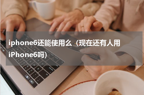 iphone6还能使用么（现在还有人用iPhone6吗）