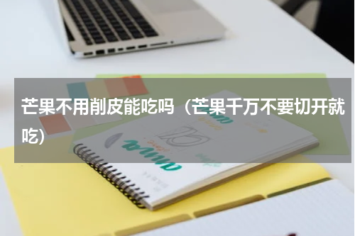 芒果不用削皮能吃吗（芒果千万不要切开就吃）