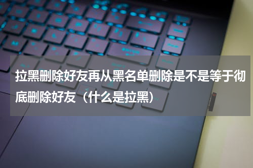 拉黑删除好友再从黑名单删除是不是等于彻底删除好友（什么是拉黑）
