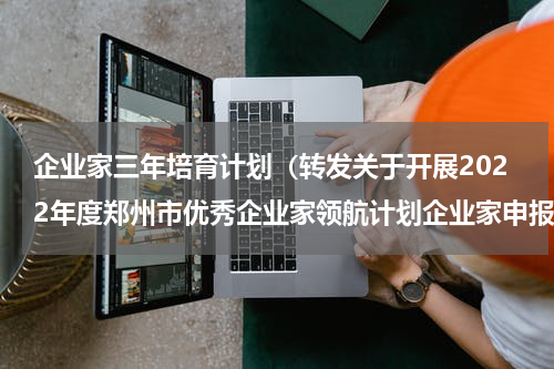 企业家三年培育计划（转发关于开展2022年度郑州市优秀企业家领航计划企业家申报工作的通知）