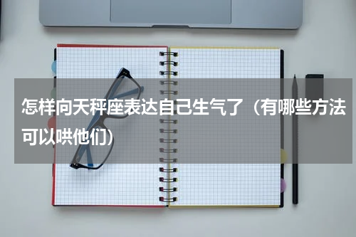 怎样向天秤座表达自己生气了（有哪些方法可以哄他们）