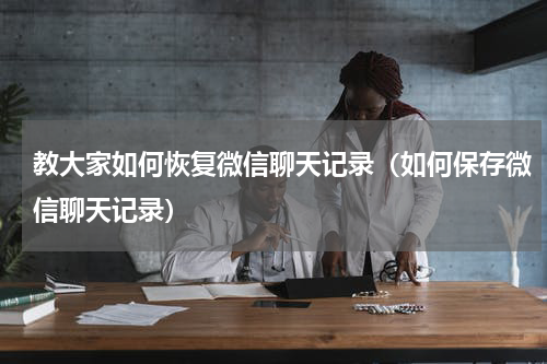 教大家如何恢复微信聊天记录（如何保存微信聊天记录）