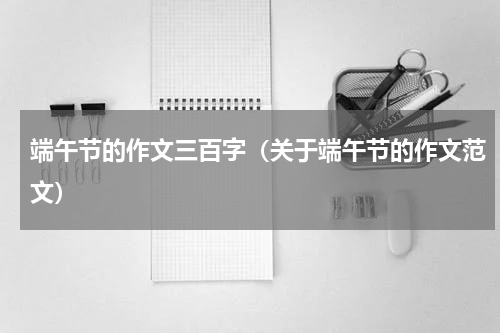 端午节的作文三百字（关于端午节的作文范文）