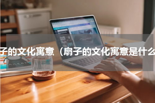 扇子的文化寓意（扇子的文化寓意是什么）