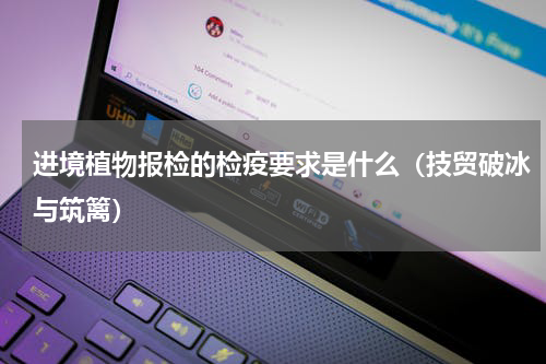 进境植物报检的检疫要求是什么（技贸破冰与筑篱）