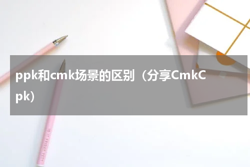 ppk和cmk场景的区别（分享CmkCpk）