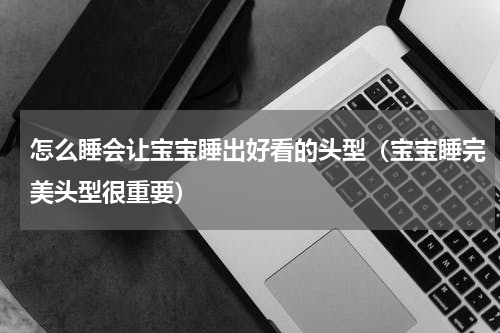 怎么睡会让宝宝睡出好看的头型（宝宝睡完美头型很重要）