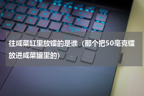 往咸菜缸里放镭的是谁（那个把50毫克镭放进咸菜罐里的）