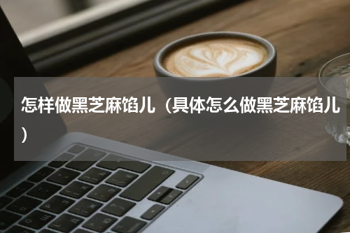 怎样做黑芝麻馅儿（具体怎么做黑芝麻馅儿）