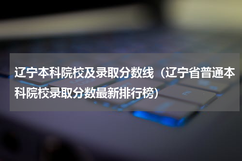 辽宁本科院校及录取分数线（辽宁省普通本科院校录取分数最新排行榜）