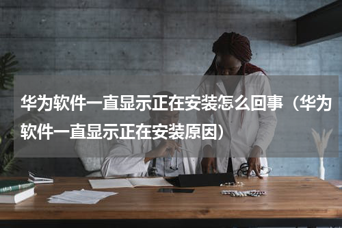 华为软件一直显示正在安装怎么回事（华为软件一直显示正在安装原因）