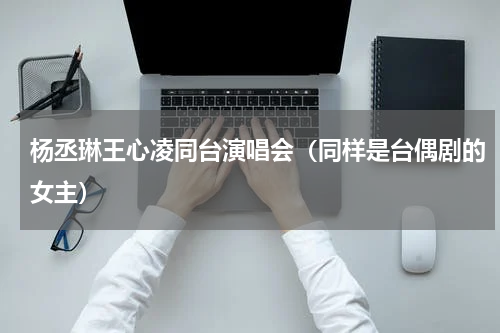 杨丞琳王心凌同台演唱会（同样是台偶剧的女主）