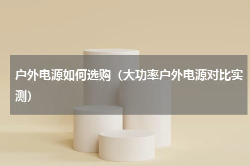 户外电源如何选购（大功率户外电源对比实测）