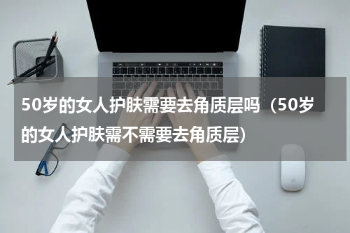 50岁的女人护肤需要去角质层吗（50岁的女人护肤需不需要去角质层）