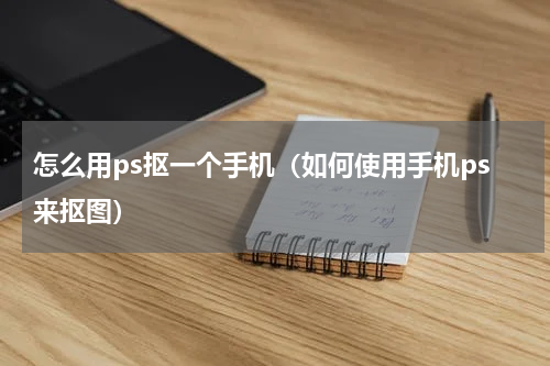 怎么用ps抠一个手机（如何使用手机ps来抠图）