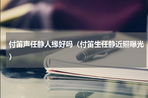 付笛声任静人缘好吗（付笛生任静近照曝光）