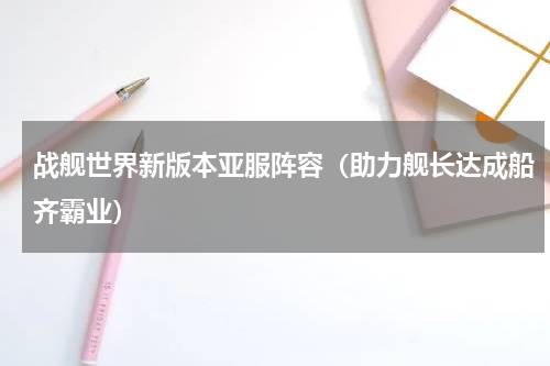 战舰世界新版本亚服阵容（助力舰长达成船齐霸业）