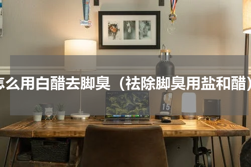 怎么用白醋去脚臭（祛除脚臭用盐和醋）