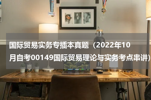 国际贸易实务专插本真题（2022年10月自考00149国际贸易理论与实务考点串讲）