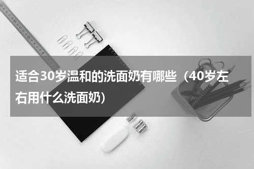 适合30岁温和的洗面奶有哪些（40岁左右用什么洗面奶）